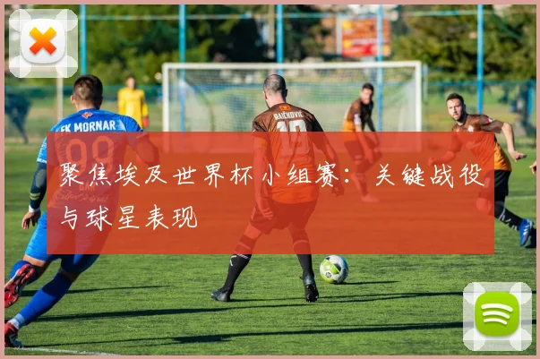 聚焦埃及世界杯小组赛：关键战役与球星表现