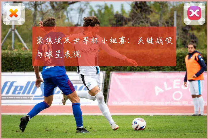 聚焦埃及世界杯小组赛：关键战役与球星表现